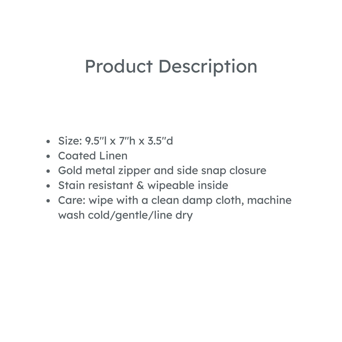 Product Description: Size: 9.5"l x 7"h x 3.5"d
Coated Linen
Gold metal zipper and side snap closure
Stain resistant & wipeable inside
Care: wipe with a clean damp cloth, machine wash cold/gentle/line dry
