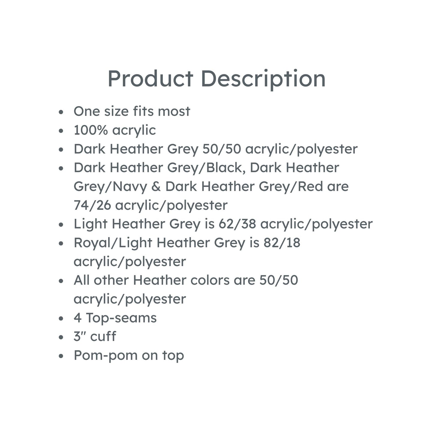 product description: one size fits most, 100% acrylic
Dark Heather Grey 50/50 acrylic/polyester
Dark Heather Grey/Black, Dark Heather Grey/Navy & Dark Heather Grey/Red are 74/26 acrylic/polyester
Light Heather Grey is 62/38 acrylic/polyester
Royal/Light Heather Grey is 82/18 acrylic/polyester
All other Heather colors are 50/50 acrylic/polyester
4 Top-seams
3'' cuff
Pom-pom on top