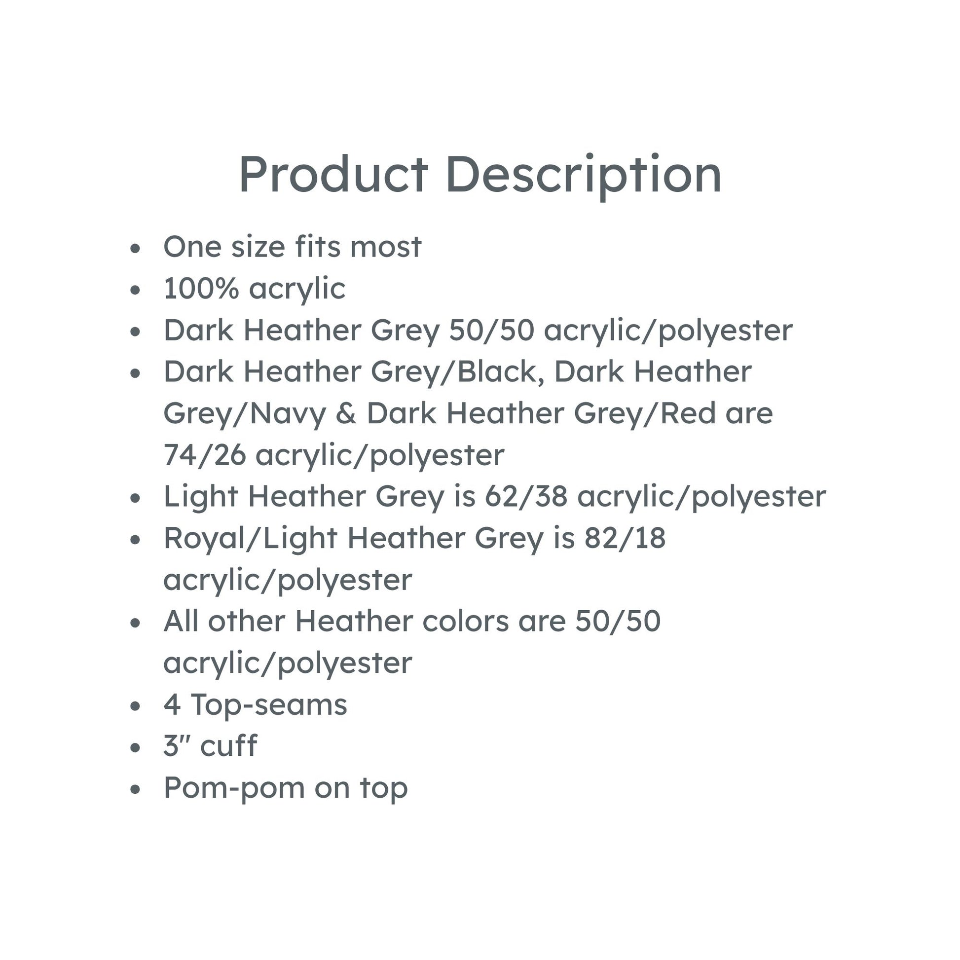 product description: one size fits most, 100% acrylic
Dark Heather Grey 50/50 acrylic/polyester
Dark Heather Grey/Black, Dark Heather Grey/Navy & Dark Heather Grey/Red are 74/26 acrylic/polyester
Light Heather Grey is 62/38 acrylic/polyester
Royal/Light Heather Grey is 82/18 acrylic/polyester
All other Heather colors are 50/50 acrylic/polyester
4 Top-seams
3'' cuff
Pom-pom on top
