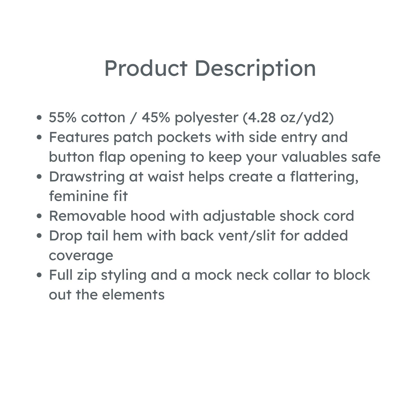 product description: 55% cotton / 45% polyester (4.28 oz/yd2)
Features patch pockets with side entry and button flap opening to keep your valuables safe
Drawstring at waist helps create a flattering, feminine fit
Removable hood with adjustable shock cord
Drop tail hem with back vent/slit for added coverage
Full zip styling and a mock neck collar to block out the elements