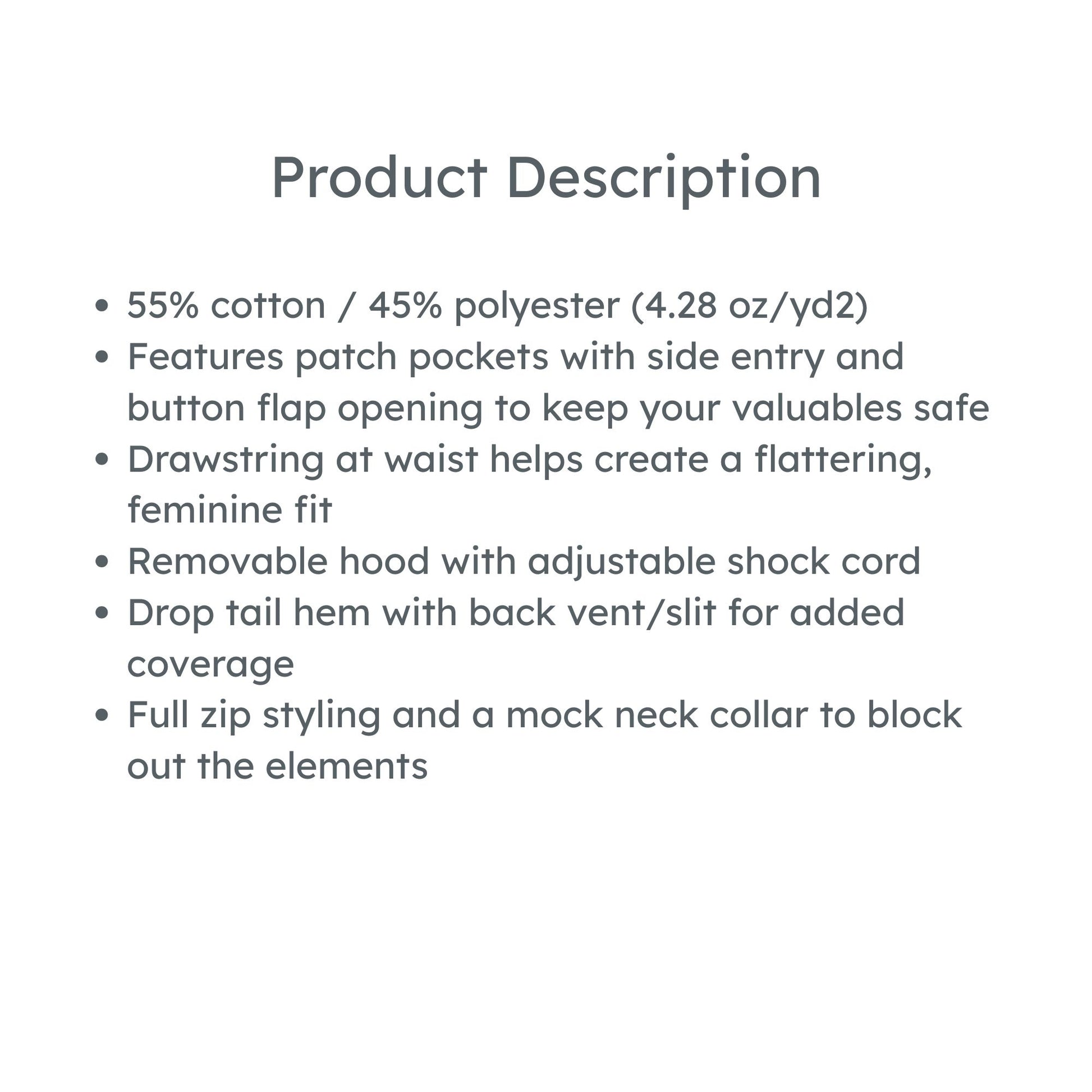 product description: 55% cotton / 45% polyester (4.28 oz/yd2)
Features patch pockets with side entry and button flap opening to keep your valuables safe
Drawstring at waist helps create a flattering, feminine fit
Removable hood with adjustable shock cord
Drop tail hem with back vent/slit for added coverage
Full zip styling and a mock neck collar to block out the elements