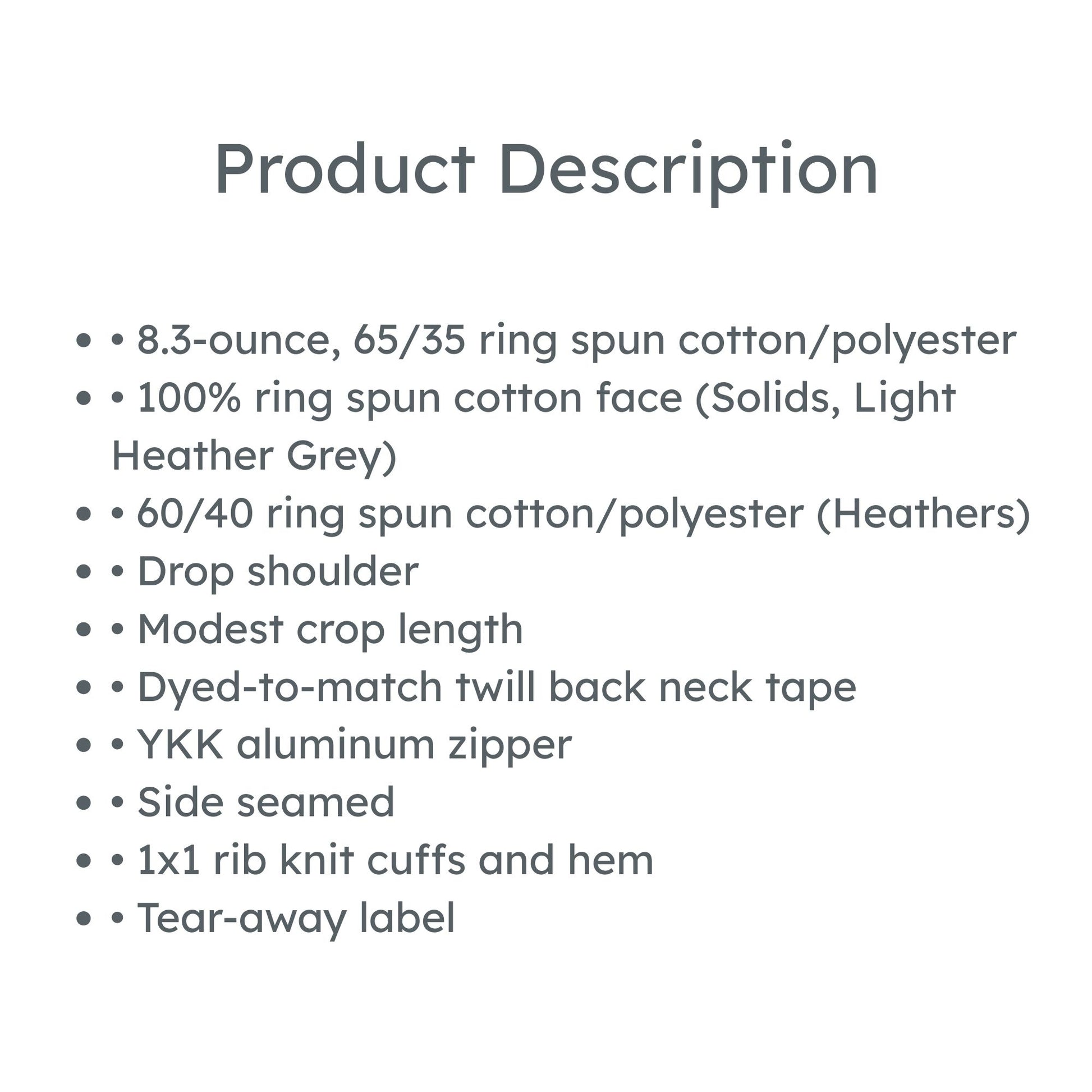 product description: • 8.3-ounce, 65/35 ring spun cotton/polyester
• 100% ring spun cotton face (Solids, Light Heather Grey)
• 60/40 ring spun cotton/polyester (Heathers)
• Drop shoulder
• Modest crop length
• Dyed-to-match twill back neck tape
• YKK aluminum zipper
• Side seamed
• 1x1 rib knit cuffs and hem
• Tear-away label