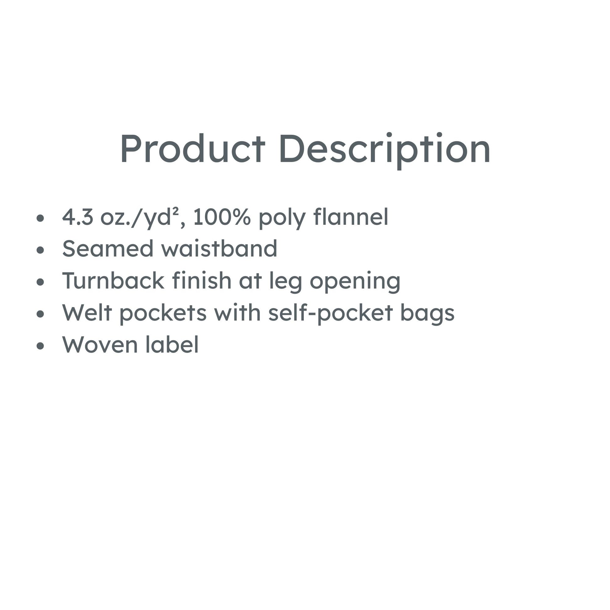 product description: 4.3 oz./yd², 100% poly flannel
Seamed waistband
Turnback finish at leg opening
Welt pockets with self-pocket bags
Woven label