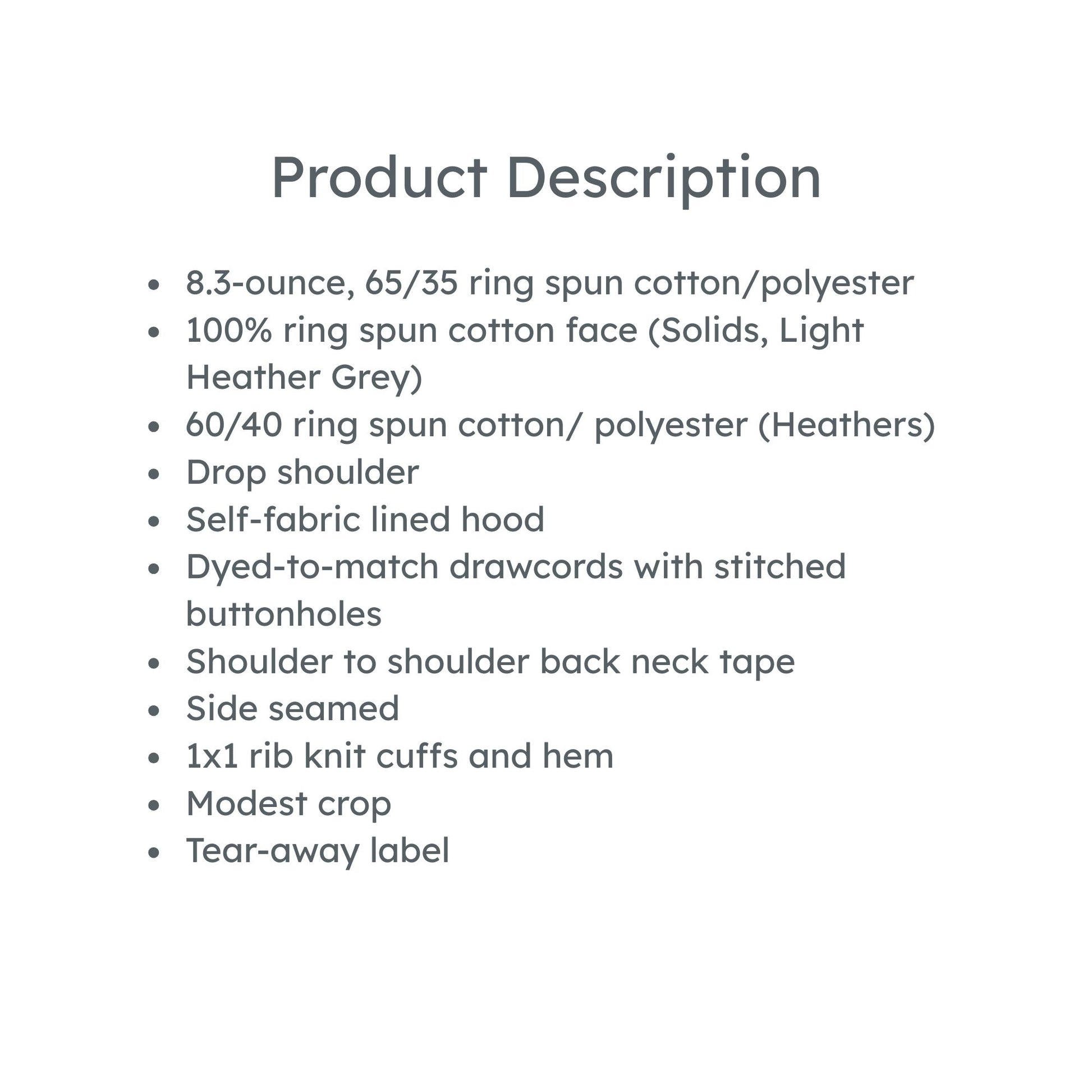 product description: 8.3-ounce, 65/35 ring spun cotton/polyester
100% ring spun cotton face (Solids, Light Heather Grey)
60/40 ring spun cotton/ polyester (Heathers)
Drop shoulder
Self-fabric lined hood
Dyed-to-match drawcords with stitched buttonholes
Shoulder to shoulder back neck tape
Side seamed
1x1 rib knit cuffs and hem
Modest crop
Tear-away label