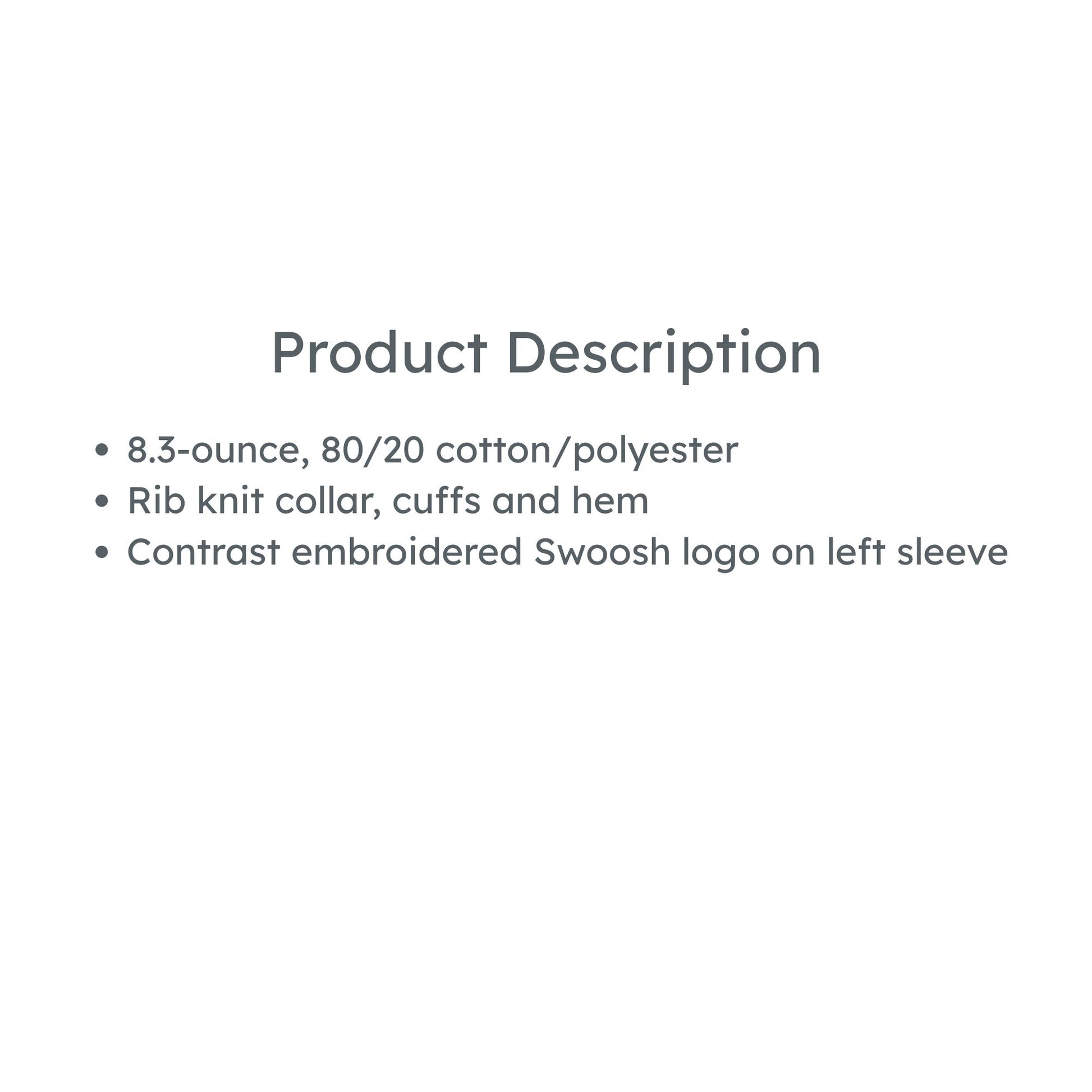 product details: 8.3-ounce, 80/20 cotton/polyester
Rib knit collar, cuffs and hem
Contrast embroidered Swoosh logo on left sleeve