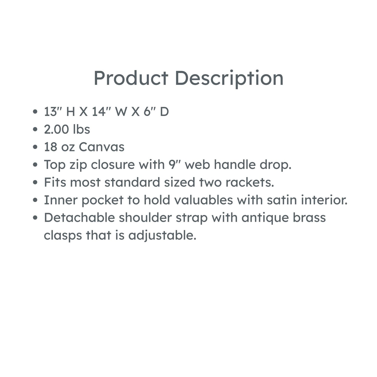 product description: 13" H X 14" W X 6" D
2.00 lbs
18 oz Canvas
Top zip closure with 9" web handle drop.
Fits most standard sized two rackets.
Inner pocket to hold valuables with satin interior.
Detachable shoulder strap with antique brass clasps that is adjustable.