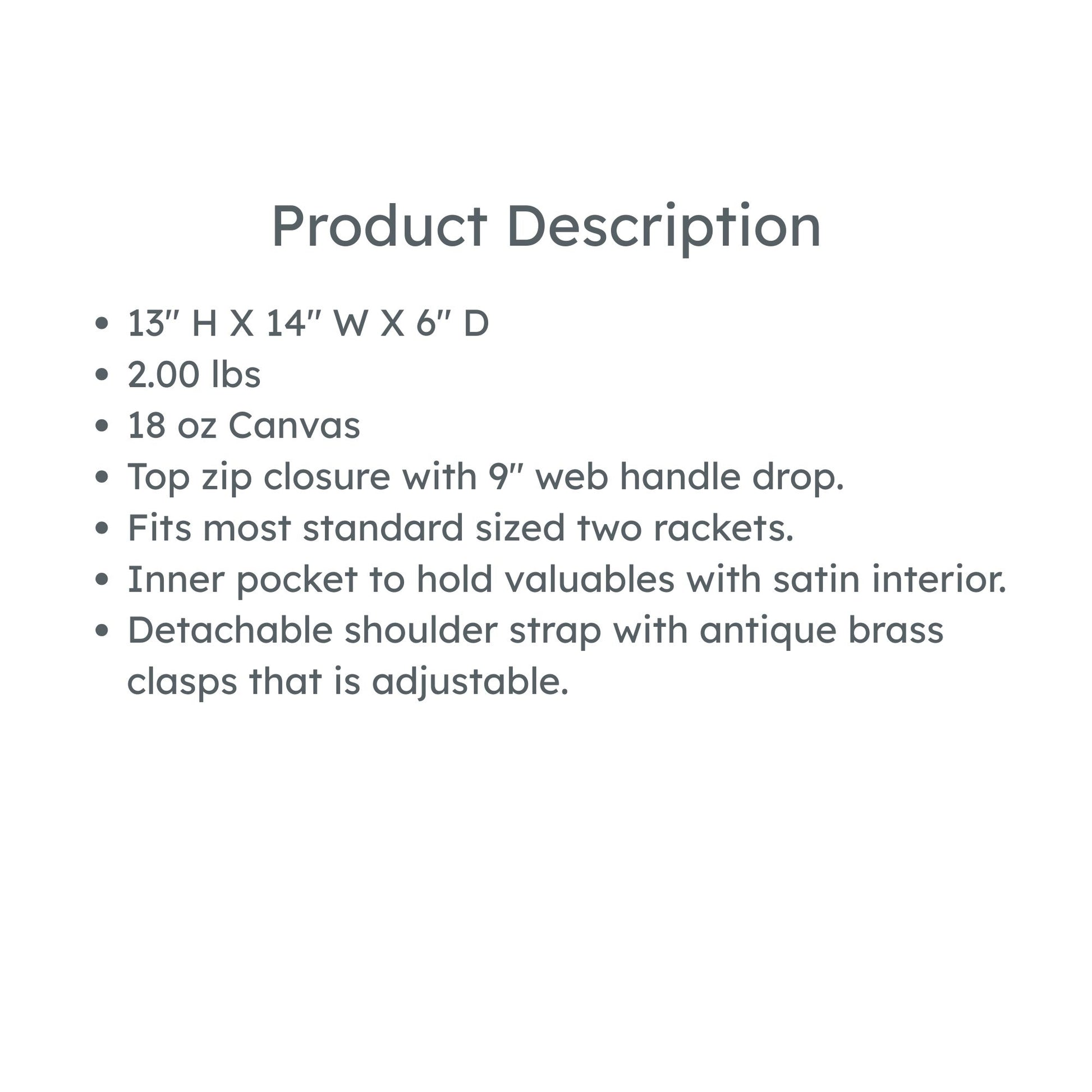 product description: 13" H X 14" W X 6" D
2.00 lbs
18 oz Canvas
Top zip closure with 9" web handle drop.
Fits most standard sized two rackets.
Inner pocket to hold valuables with satin interior.
Detachable shoulder strap with antique brass clasps that is adjustable.