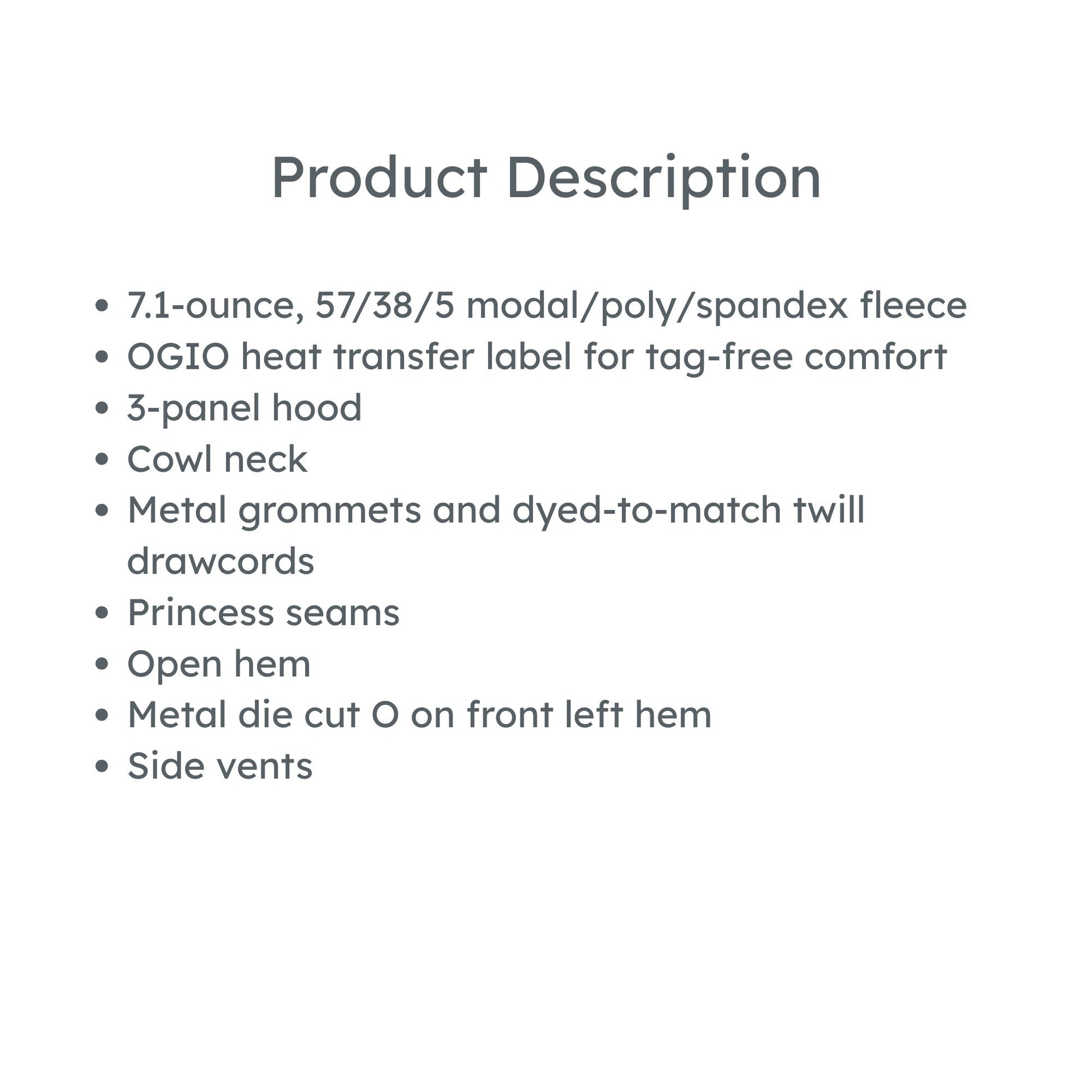 product description: 7.1-ounce, 57/38/5 modal/poly/spandex fleece
OGIO heat transfer label for tag-free comfort
3-panel hood
Cowl neck
Metal grommets and dyed-to-match twill drawcords
Princess seams
Open hem
Metal die cut O on front left hem
Side vents