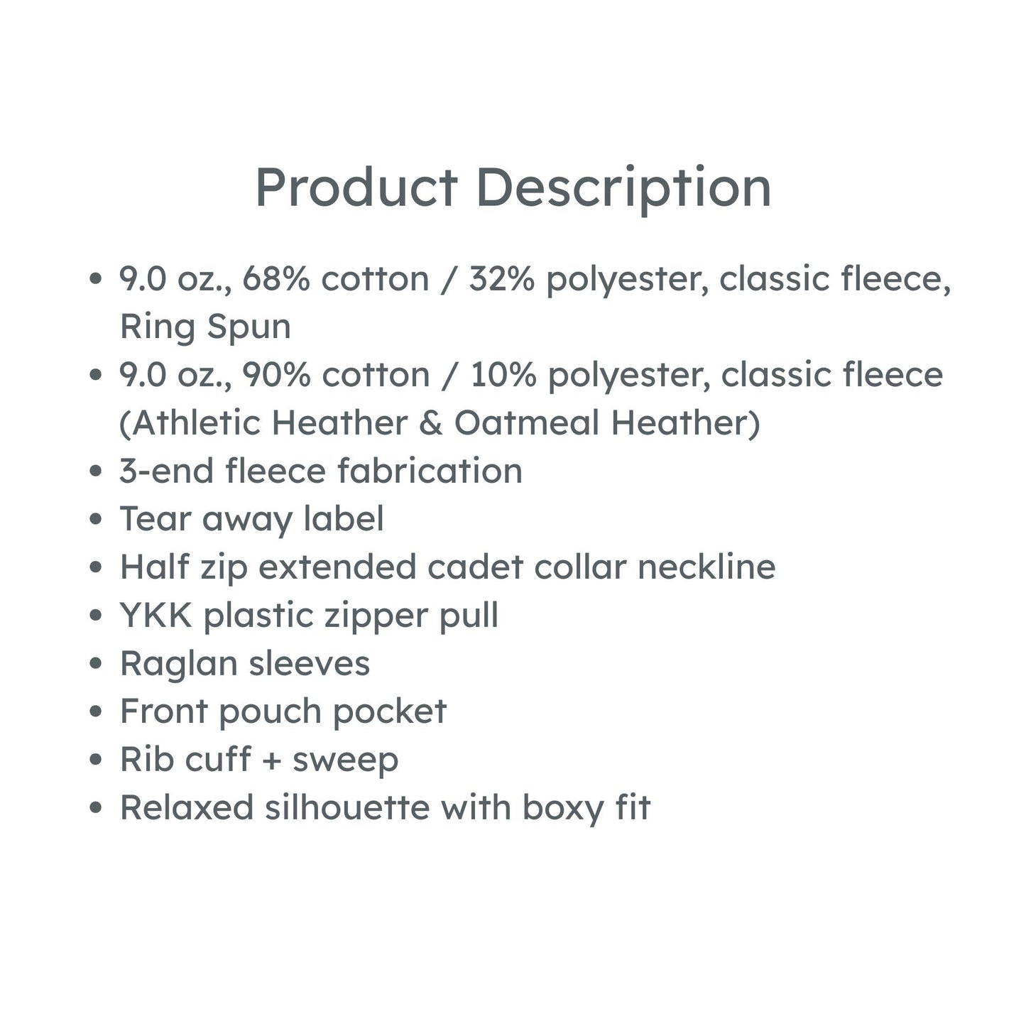 product details: 9.0 oz., 68% cotton / 32% polyester, classic fleece, Ring Spun
9.0 oz., 90% cotton / 10% polyester, classic fleece (Athletic Heather & Oatmeal Heather)
3-end fleece fabrication
Tear away label
Half zip extended cadet collar neckline
YKK plastic zipper pull
Raglan sleeves
Front pouch pocket
Rib cuff + sweep
Relaxed silhouette with boxy fit
