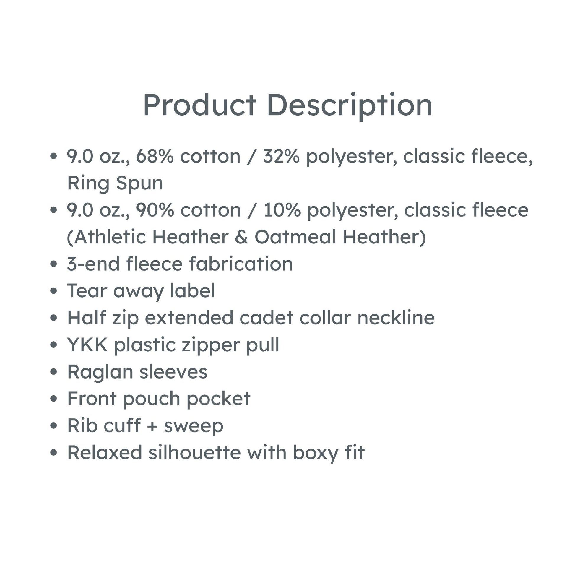 product details: 9.0 oz., 68% cotton / 32% polyester, classic fleece, Ring Spun
9.0 oz., 90% cotton / 10% polyester, classic fleece (Athletic Heather & Oatmeal Heather)
3-end fleece fabrication
Tear away label
Half zip extended cadet collar neckline
YKK plastic zipper pull
Raglan sleeves
Front pouch pocket
Rib cuff + sweep
Relaxed silhouette with boxy fit
