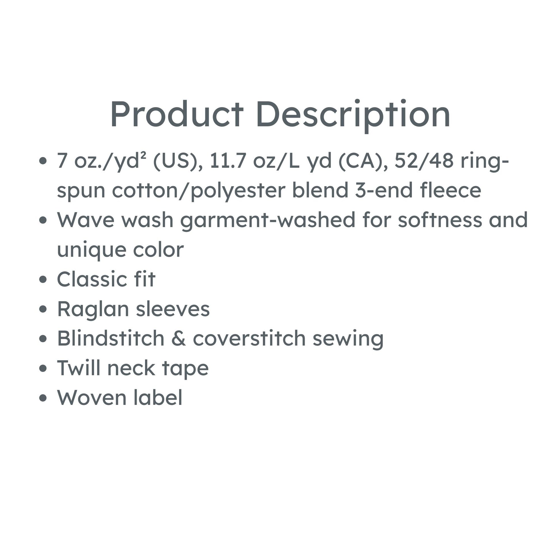 product description: 7 oz./yd² (US), 11.7 oz/L yd (CA), 52/48 ring-spun cotton/polyester blend 3-end fleece
Wave wash garment-washed for softness and unique color
Classic fit
Raglan sleeves
Blindstitch & coverstitch sewing
Twill neck tape
Woven label