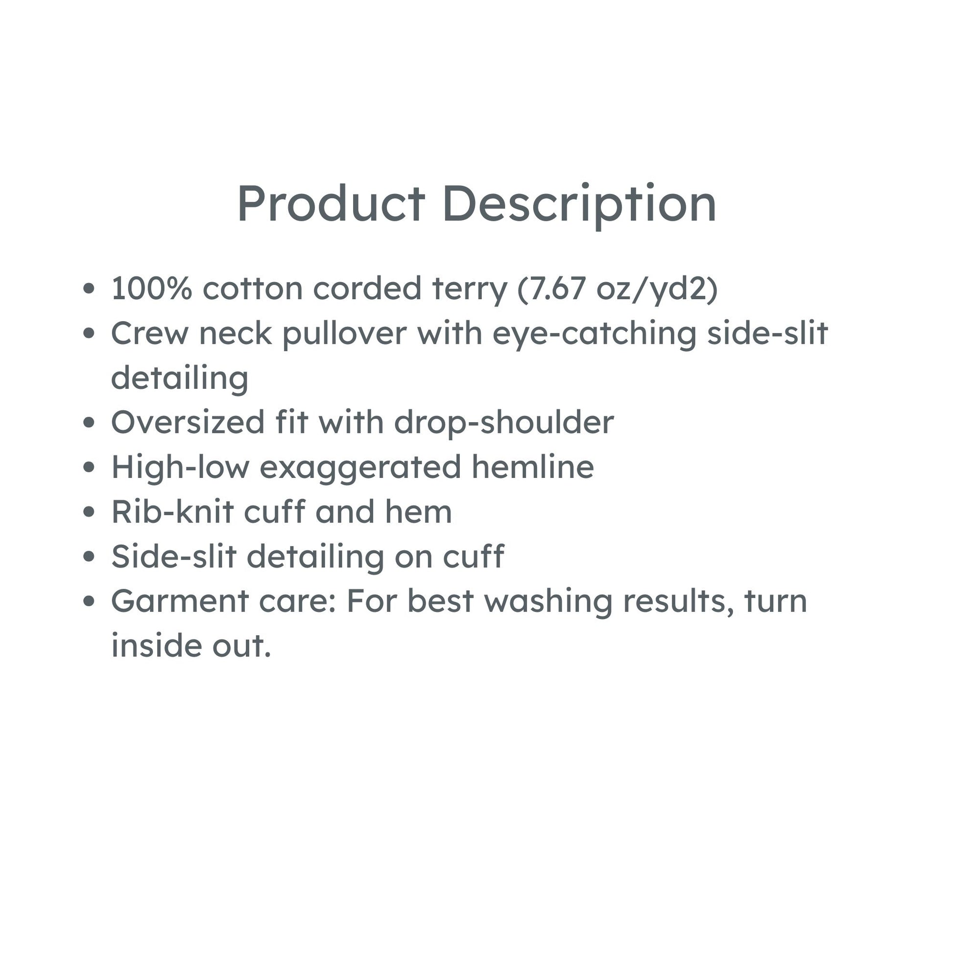 product details: 100% cotton corded terry (7.67 oz/yd2)
Crew neck pullover with eye-catching side-slit detailing
Oversized fit with drop-shoulder
High-low exaggerated hemline
Rib-knit cuff and hem
Side-slit detailing on cuff
Garment care: For best washing results, turn inside out.