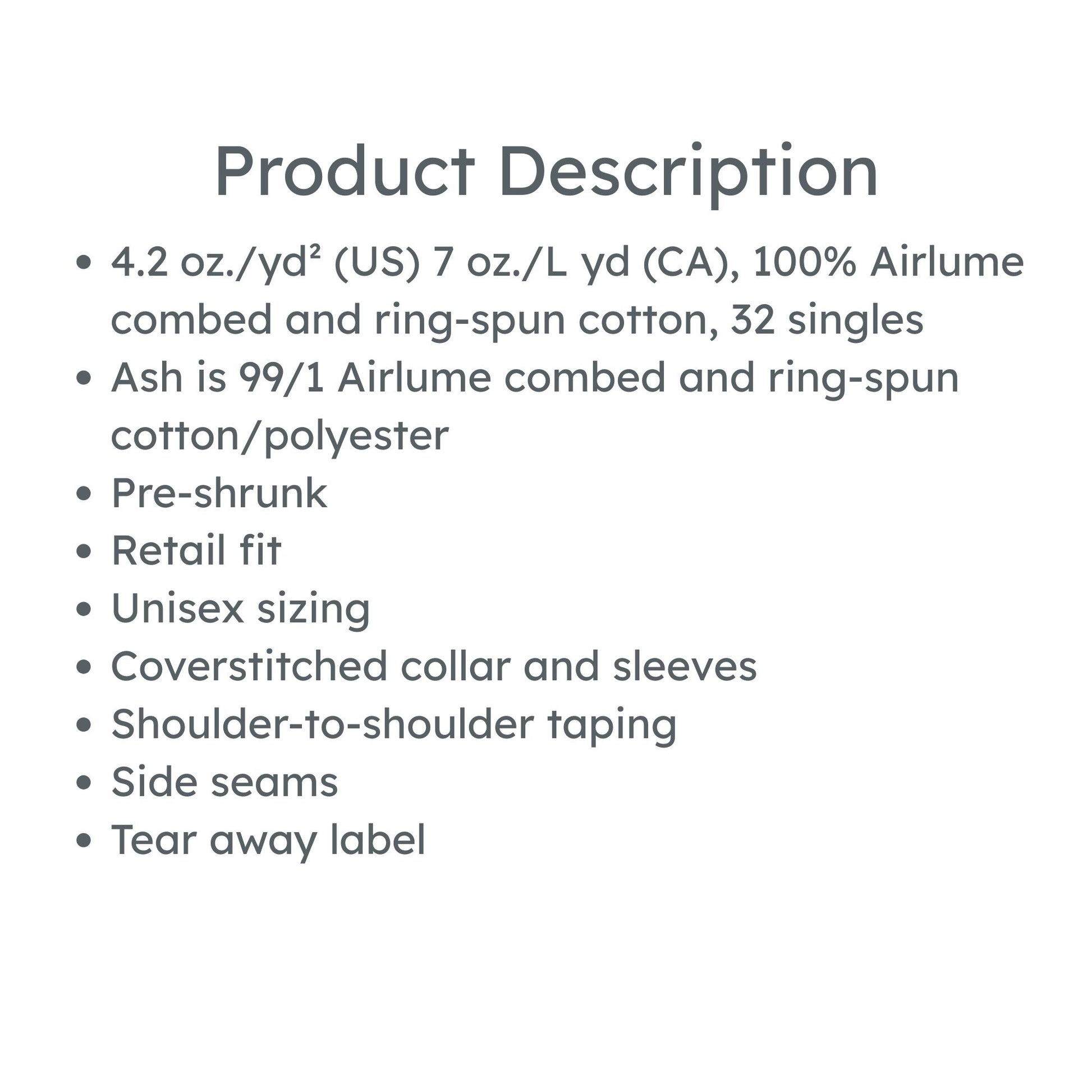 product description:4.2 oz./yd² (US) 7 oz./L yd (CA), 52/48 Airlume combed and ring-spun cotton/polyester, 32 singles
Athletic Heather & Black Heather are 90/10 Airlume combed and ring-spun cotton/polyester 
Heather Prism colors are 99/1 Airlume combed and ring-spun cotton/ polyester (Unique coloring, grey flecks of heather pulled through the base color)
Pre-shrunk
Retail fit
Unisex sizing
Coverstitched collar and sleeves
Shoulder-to-shoulder taping
Side seams
Tear away label